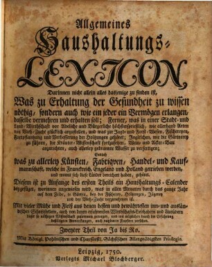 Allgemeines Haushaltungs-Lexicon : Darinnen nicht allein alles dasjenige zu finden ist, Was zu Erhaltung der Gesundheit zu wissen nöthig, sondern auch wie ein jeder ein Vermögen erlangen, dasselbe vermehren und erhalten soll; ... wie allerhand Arten von Viehzucht glücklich anzustellen, und was zur Jagd- und Forst-Wesen, Fischereyen, Fortpflantzung und Verbesserung der Holtzungen gehöret ... Endlich was zu allerley Künsten ... gehöret. ... Diesem ist zu Anfange des ersten Theils ein Haushaltungs-Calender beygefüget, worinnen angewiesen wird, was ... vorzunehmen ist, 2. Von Ja bis Ro