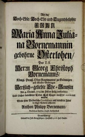 Als die Hoch-Edle, Hoch-Ehr- und Tugendbelobte Frau Maria Anna Juliana Bornemannin gebohrne Osterlohen, Des T. S. Herrn Georg Christoph Bornemanns, ... Ober-Amptmanns zu Gröningen ... Hertzlich-geliebte Ehe-Genoßin Am 4. Decemb. 1712. ... verstorben, Und solcher betrübter Todes-Fall Tages nachher notificiret wurde, Wolte seine Brüderliche Condolence mit betrübter Feder in eiliger Antwort abstatten Anthon Philipp Bornemann, Medicinæ Doctor, Pract. Halberstad