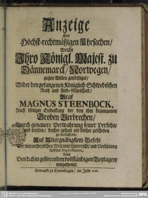Anzeige Der Höchst-rechtmäßigen Uhrsachen, Welche Ihro Königl. Majest. zu Dännemarck, Norwegen, gegen Willen genöthiget, Wider den gefangenen Königlich-Schwedischen Rath und Feld-Marschall, Graf Magnus Steenbock, Nach völliger Entdeckung der ... Groben Verbrechen, Durch genauere Verwahrung seiner Persohn, und sonsten, solcher gestalt als bisher geschehen, zu verfahren : Auf Allergnädigstem Befehl ...; Nebst Den dahin gehörenden vollständigen Beylagen, mitgetheilet