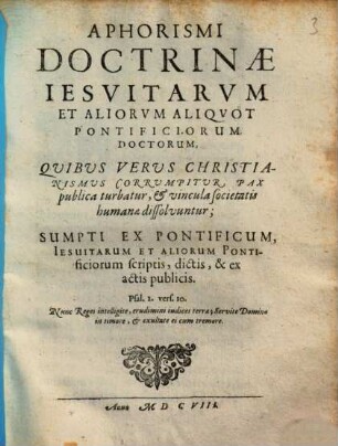 Aphorismi Doctrinae Iesvitarvm Et Aliorvm Aliqvot Pontificiorum Doctorum : Quibus Verus Christianismus Corrumpitur, Pax publica turbatur, & vincula societatis humanae dissolvuntur