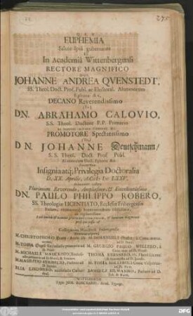 Euphemia Salute Ipsa gubernante Et In Academia Wittebergensi Rectore ... Dno. Johanne Andrea Quenstedt, SS. Theol. Doct. ... Decano ... Dn. Abrahamo Calovio, S. S. Theol. Doctore ... Promotore ... Dn. Johanne Deutschmann S. S. Theol. Doct. ... Insignia atq[ue] Privilegia Doctoralia D. XX. Aprilis A. C. MDCLXXV. Solenniter collata ... Dn. Paulo Philippo Robero, SS. Thologiae Licentiato, Ecclesiae Fribergensis Pastori ... prosequi iussa est a Collegarum Ministerii Fribergensis Denione