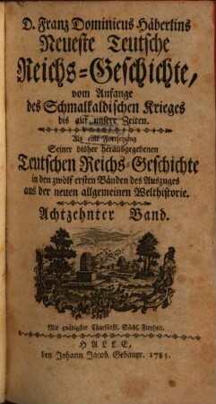 D. Franz Dominicus Häberlins Neueste Teutsche Reichs-Geschichte : Vom Anfange des Schmalkaldischen Krieges bis auf unsere Zeiten. Als eine Fortsetzung Seiner bisher herausgegebenen Teutschen Reichs-Geschichte in den zwölf ersten Bänden des Auszuges aus der neuen allgemeinen Welthistorie, 18