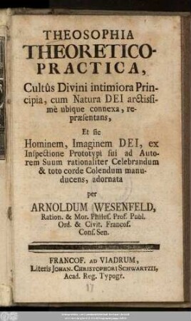 Theosophia Theoretico-Practica : Cultus Divini intimiora Principia, cum Natura DEI arctissimè ubique connexa, repræsentans, Et sic Hominem, Imaginem DEI, ex Inspectione Prototypi sui ad Autorem Suum rationaliter Celebrandum & toto corde Colendum manuducens, adornata