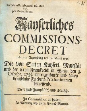 Kayserliches Commissions-Decret sub dato Regenspurg den 17. Martii 1736 : die von Seiten Kayserl. Majestät und der Cron Franckreich in Wienn den 3. Octobr. 1735. unterzeichnete und dabey befindliche Friedens-Praeliminarien betreffend ; diese sind Frantzösisch und Teutsch