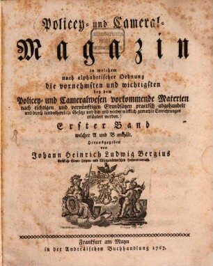 Policey- und Cameral-Magazin : in welchem nach alphabetischer Ordnung die vornehmsten und wichtigsten bey dem Policey- und Cameralwesen vorkommende Materien nach richtigen und vernünftigen Grundsätzen practisch abgehandelt und durch landesherrliche Gesetze und hin und wieder wirklich gemachte Einrichtungen erläutert werden. 1. 1767