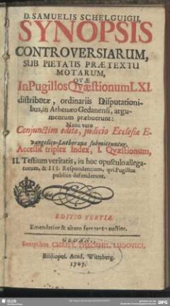 D. Samuelis Schelguigii, Synopsis Controversiarum, Sub Pietatis Praetextu Motarum, Quae In Pugillos Quaestionum LXI. distributae, ordinariis Disputationibus, in Athenaeo Gedanensi, argumentum praebuerunt : Nunc vero Coniunctim editae, iudicio Ecclesiae Evangelico-Lutheranae submittuntur; Accessit triplex Index ...