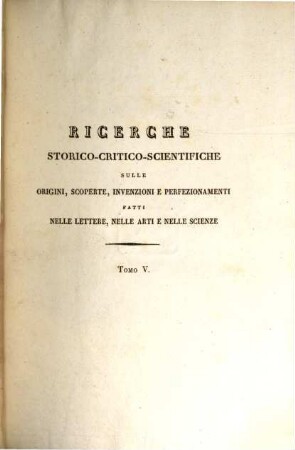 Ricerche storico-critico-scientifiche sulle origini scoperte invenzioni e perfezionamenti fatti nelle lettere, nelle arti e nelle scienze con alcuni tratti biografici : della vita dei piu distinti autori nelle medesime, 5