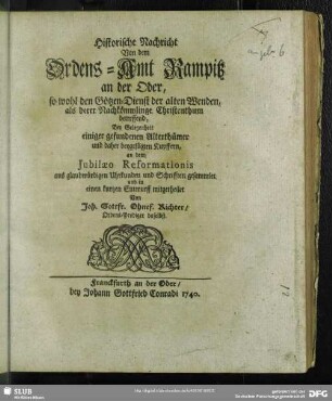 Historische Nachricht Von dem Ordens-Amt Rampitz an der Oder, so wohl den Götzen-Dienst der alten Wenden, als derer Nachkömmlinge Christenthum betreffend : Bey Gelegenheit einiger gefundener Alterthümer und daher beygefügten Kupffern, an dem Jubilaeo Reformationis aus glaubwürdigen Uhrkunden und Schrifften gesammlet und in einen kurtzen Entwurff mitgetheilet