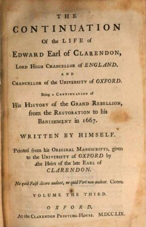The Life of Edward, Earl of Clarendon, Lord High Chancellor of England, and Chancellor of the University of Oxford : containing I. an account of the chancellor's life from his birth to the Restoration in 1660, II. a continuation of the fame, and of his history of the Grand Rebellion, from the Restoration to his banishment in 1667 ; printed from his original manuscripts, given to the University of Oxford by the heirs of the late Earl of Clarendon ; in three volumes. 3, The Continuation Of the Life of Edward, Earl of Clarendon, Lord High Chancellor of England, And Chancellor of the University of Oxford ; T. 2