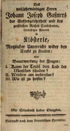 Des wohlehrwürdigen Herrn Johann Joseph Gaßners ... Nutzlicher Unterricht wider den Teufel zu streiten: oder Beantwortung der Fragen: I. Kann der Teufel dem Leib der Menschen schaden?, II. Welchen am mehresten?, III. Wie ist zu helfen?