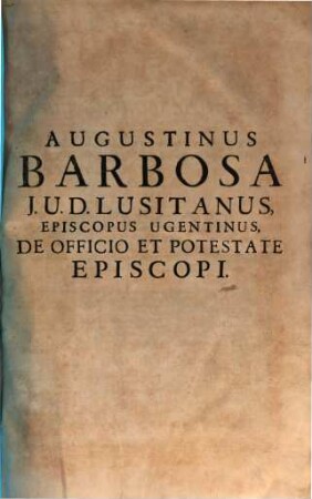 Augustini Barbosae, I. V. D. Lusitani, ... Pastoralis Solicitudinis, Sive De Officio, Et Potestate Episcopi, Tripartita Descriptio : Nunc vltimùm ab ipso Auctore recognita, variis resolutionibus exornata, et multis Doctorum citationibus, aliisque acceßionibus illustrata, 1/2