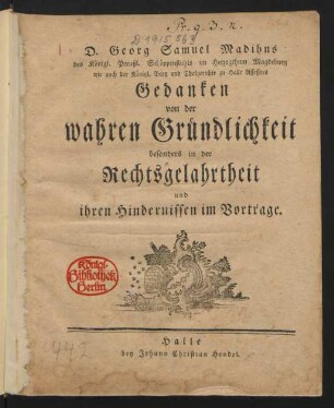 D. Georg Samuel Madihns des Königl. Preußl. Schöppenstuhls im Herzogthum Magdeburg wie auch der Königl. Berg und Thalgerichte zu Halle Assessors Gedanken von der wahren Gründlichkeit besonders in der Rechtsgelahrtheit und ihren Hindernissen im Vortrage