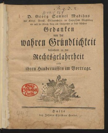 D. Georg Samuel Madihns des Königl. Preußl. Schöppenstuhls im Herzogthum Magdeburg wie auch der Königl. Berg und Thalgerichte zu Halle Assessors Gedanken von der wahren Gründlichkeit besonders in der Rechtsgelahrtheit und ihren Hindernissen im Vortrage