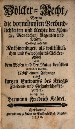 Völcker-Recht, Worinn die vornehmsten Verbindlichkeiten und Rechte der Könige, Monarchen, Regenten und Völcker, So wohl nach dem Nothwendigen als willkührlichen und Gewohnheits-Völcker-Rechte aus dem Wesen und der Natur derselben entwickelt werden : Nebst einem Anhange eines kurtzen Entwurffs des Kriegs- Friedens- und Gesandtschaffts-Rechts