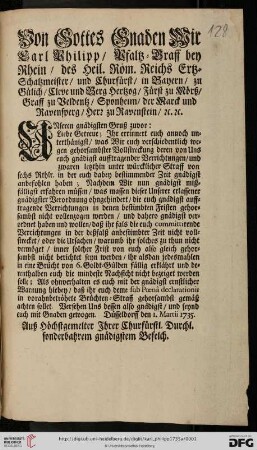 Von Gottes Gnaden Wir Carl Philipp, Pfaltz-Graff bey Rhein, des Heil. Röm. Reichs Ertz-Schatzmeister, und Churfürst, ... Unseren gnädigsten Gruß zuvor: Liebe Getreue; Ihr errinnert euch annoch unterthänigst, was Wir euch verschiedentlich wegen gehorsambster Vollstreckung deren von Uns euch gnädigst aufftragender Verrichtungen, und zwaren letzthin unter würcklicher Straff von sechs Rthlr. in der euch dabey bestimmender Zeit gnädigst anbefohlen haben ... : Düsseldorff, den 1. Martii 1735$