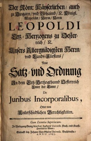 Der Röm. Kayserlichen, auch zu Hungarn und Böhaimb etc. Königl. Mayestätt Herrn, Herrn Leopoldi Ertz-Hertzogens zu Oesterreich etc. Unsers Allergnädigsten Herrn und Lands-Fürstens Neue Satz- und Ordnung in dem Ertz-Hertzogthumb Oesterreich unter der Enns De iuribus Incorporalibus, oder von unterschiedlichen Gerechtigkeiten