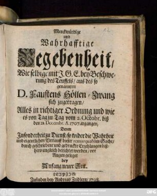 Merckwürdige und Wahrhafftige Begebenheit, Wie selbige mit J. G. E. bey Beschwerung des Teuffels, aus des so genannten D. Faustens Höllen-Zwang sich zugetragen : Alles in richtiger Ordnung und wie es von Tag zu Tag vom 2. Octobr. biß den 21. Decembr. A. 1707. ergangen, Denen Jnsonderheit zu Dienst, so wider die Wahrheit und eigentlichen Verlauff dieser remarquablen Sache, durch geschriebene und gedruckte Erzehlungen bißhero ungleich berichtet worden, vor Augen geleget bey Anfang neuer Zeit