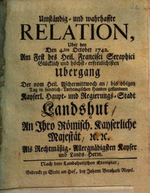 Umständig- und wahrhaffte Relation Uber den Den 4.ten October 1742. Am Fest des Heil. Francisci Seraphici Glücklich und höchst-erfreulichisten Ubergang Der vom Heil. Aschermittwoch an, bis obigen Tag in feindlich-Lothringischen Handen gestandnen Kayserl. Haupt- und Regierungs-Stadt Landshut An Ihro Römisch. Kayserliche Majestät ...