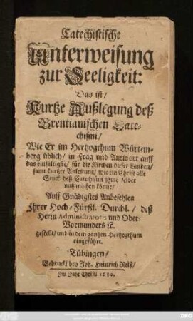 Catechistische Unterweisung zur Seeligkeit: Das ist/ Kurtze Außlegung deß Brentianischen Catechismi : Wie Er im Herzogthum Würtemberg üblich/ in Frag und Antwort auff das einfältigste/ für die Kirchen dieser Landen/ samt kurtzer Anleitung/ wie ein Christ alle Stuck deß Catechismi ihme selber nutz machen könne/ Auff gnädigstes Anbefehlen Ihrer Hoch-Fürstl. Durchl./ deß Herrn Administratoris und Ober-Vormunders [et]c. gestellt/ und in dem gantzen Herzogthum eingeführt