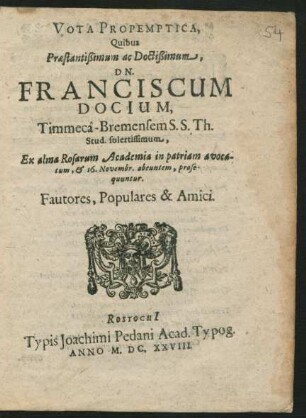 Vota Propemptica, Quibus Praestantißimum ac Doctißimum, Dn. Franciscum Docium, Timmeca - Bremensem S.S. Th. Stud. solertissimum : Ex alma Rosarum Academia in patriam avocatum, & 16. Novembr. abeuntem, prosequuntur. Fautores, Populares & Amici.