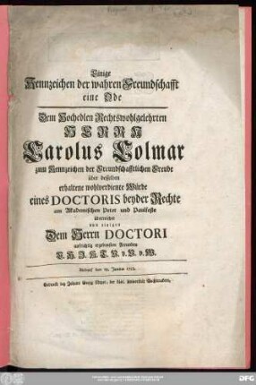 Einige Kennzeichen der wahren Freundschafft eine Ode : Dem Hochedlen Rechtswohlgelehrten Herrn Carolus Colmar zum Kennzeichen der Freundschafftlichen Freude über desselben Würde eines Doctoris beyder Rechte am Akademischen Peter und Paulfeste überreichet von einigen Dem Herrn Doctori aufrichtig ergebensten Freunden E. H. J. K. T. V. v. V. v. W. ; Altdorf den 29. Junius 1753.