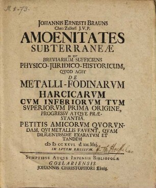 Johannis Ernesti Brauns ... Amoenitates subterraneae : id est breviarium sufficiens physico-juridico-historicum, quod agit de metalli-fodinarum Harcicarum cum inferiorum tum superiorum prima origine, progressu atque praestantia ; petitis amicorum quorundam, qui metallis favent, quam diligentissime exaratum et tandem MDCCXXVI d. XIII. Maj in lucem emissum