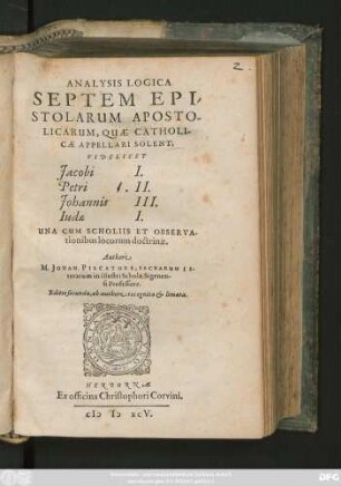 ANALYSIS LOGICA || SEPTEM EPI/||STOLARUM APOSTO-||LICARUM, QUAE CATHOLI-||CAE APPELLARI SOLENT:|| VIDELICET || Jacobi I.|| Petri II.|| Johannis III.|| Iudae I.|| UNA CUM SCHOLIIS ET OBSERVA-||tionibus locorum doctrinae.|| Authore || M. JOHAN. PISCATORE, SACRARUM LI-||terarum in ... schola Sigenen-||si Professore.|| Editio secunda, ab authore recognita et limata.||