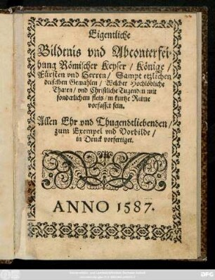 Eigentliche || Bildtnis vnd Abconterfei=||hung Römischer Keyser/ Könige/|| Fürsten vnd Herren/ Sampt etzlichen || derselben Gemahlen/ Welcher Hochlöbliche || Thaten/ vnd Christliche Tugenden mit || sonderlichem fleis/ in kurtze Reime || vorfasset sein.|| Allen Ehr vnd Thugendtliebenden/|| zum Exempel vnd Vorbilde/|| in Druck vorfertiget.||