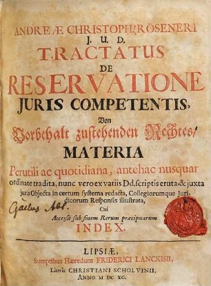 Andreae Christoph. Röseneri, I.U.D. Tractatus De Reservatione Iuris Competentis : Materia Perutili ac quotidiana, antehac nusquam ordinate tradita, nunc vero ex variis Dd. scriptis eruta, & iuxta iuris Obiecta in certum systema redacta, Collegiorumque Iuridicorum Responsis illustrata, Cui Accessit sub finem Rerum praecipuarum Index = Von Vorbehalt zustehenden Rechtes