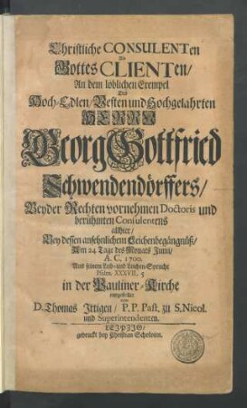 Christliche Consulenten Als Gottes Clienten : An dem löblichen Exempel Des ... Georg Gottfried Schwendendörffers/ Beyder Rechten vornehmen Doctoris und berühmten Consulentens allhier/ Bey dessen ansehnlichem Leichenbegängnüß/ Am 24 Tage des Monats Junii/ A.C. 1700. Aus seinem Leib- und Leichen-Spruche Psalm. XXXVII, 5 in der Pauliner-Kirche vorgestellet
