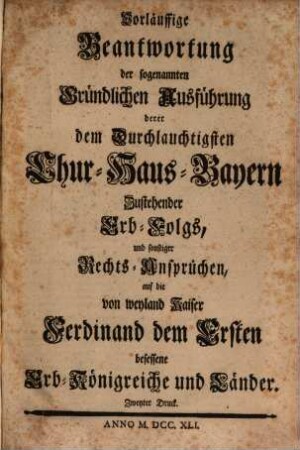 Vorläuffige Beantwortung der sogenannten Gründlichen Ausführung derer dem Durchlauchtigsten Chur-Haus-Bayern Zustehender Erb-Folgs, und sonstiger Rechts-Ansprüchen, auf die von weyland Kaiser Ferdinand dem Ersten besessene Erb-Königreiche und Länder
