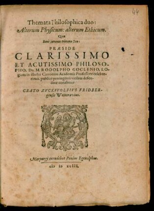 Themata Philosophica duo:|| Alterum Physicum: alterum Ethicum.|| Quae || ... PRAESIDE || ... Dn. M. RODOLPHO GOCLENIO, LO-||gices in illustri Cattorum Academia Professore celeber-||rimo, publicè pro ingenii viribus defen-||dere conabitur || CRATO ZVCKVVOLFIVS FRIDBER-||gensis Wetteravius.||