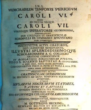 Memorabilem temporis periodum a Caroli VI. obitu ad obitum usque Caroli VII. utriusque imperatoris gloriosissimi, considerabunt per colloquia et oratiunculas nonnulli ex Gymnasio Augustano pueri iuvenesque : instituetur actus oratorius ... in Acroaterio Bibliothecae publico ... ; praemittet actui oratiunculam Germanicam de prudenti ad signa temporum nostrorum attentione, utque musarum nostrarum statores, patroni et fautores eundem praesentia sua honorifica condecorare velint ... rogat M. Gottfridus Hecking