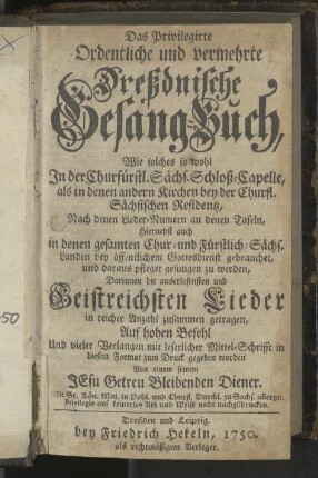 Das Privilegirte Ordentliche und vermehrte Dreßdnische Gesang-Buch, Wie solches so wohl In der Churfürstl. Sächs. Schloß-Capelle, als in denen andern Kirchen bey der Churfl. Sächsischen Residenz, nach denen Lieder-Numern an denen Tafeln, hiernebst auch in denen gesamten Chur- und Fürstlich-Sächs. Landen bey öffentlichem Gottesdienst gebrauchet, und daraus pfleget gesungen zu werden, Darinnen die auserlesensten und Geistreichsten Lieder in reicher Anzahl zusammen getragen ...