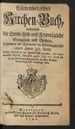 Würtembergisches Kirchen-Buch, enthaltend die Sonn- Fest- und Feyertägliche Evangelien und Episteln, ingleichem die Harmonie der Leidensgeschichte unsers Herrn Jesu Christi, welche jährlich in der Palmwoche verlesen, und summarisch erkläret, über das zweite Jahr aber durch die ganze Fastenzeit ausführlich in allen Kirchen vorgetragen und ausgeleget wird