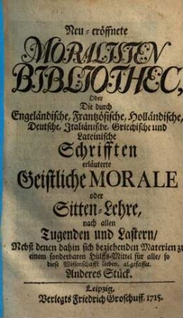 Neueröffnete Moralisten-Bibliothec, oder die durch engländische, frantzösische, holländische, deutsche, italiänische, griechische und lateinische Schriften erläuterte geistliche Morale oder Sitten-Lehre nach allen Tugenden und Lastern : nebst denen dahin sich beziehenden Materien zu einem sonderbaren Hülfs-Mittel für alle, so diese Wissenschaft lieben abgefasset. 2. 1715