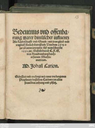 Bedeutnus vnd offenba=||rung warer himlischer influentz || Alle Landtschafft vnd Stend/ mit jrem glück vnd || vnglück/ klerlich betreffend/ Von dem 1540 || jar zů jaren werende/ biß man schreybt || 1550. jar. Gestellt durch C.F.G.|| von Brandemburg hoch=||erfarnen Mathe=||maticum.|| M. Johañ Carion.|| Gebessert vnd verlengt mit eyner verborgenen || Prophecey desselben Carions/ on allen || frembden anhang vnd zůsatz.||