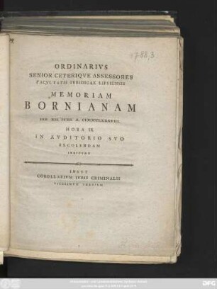 Ordinarivs Senior Ceteriqve Assessores Facvltatis Ivridicae Lipsiensis Memoriam Bornianam D. XII. Ivnii A. MDCCLXXXVIII. Hora IX. In Avditorio Svo Recolendam Indicvnt : Inest Corallarivm Ivris Criminalis Vicesimvm Tertivm