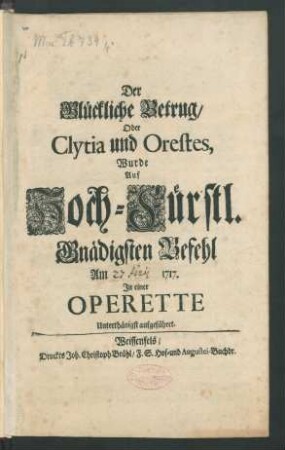 Der Glückliche Betrug/ Oder Clytia und Orestes, Wurde Auf Hoch-Fürstl. Gnädigsten Befehl Am 31. Martii 1717. In einer Operette Unterthänigst aufgeführet