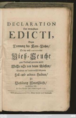 Declaration Des vormahligen Edicti, Wegen Brennung des Horn-Viehes, So bey noch continuirender Vieh-Seuche zum Verkauff getrieben wird, Welche nicht von denen Dörffern, Sondern auf denen nechst belegenen Zoll- und andern Städten, Zu Verhütung Unterschleiffs, geschehen soll : De Dato Berlin, den 28sten Augusti 1730.