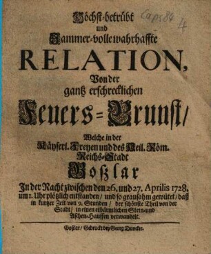 Höchst-betrübt und Jammer-volle wahrhaffte Relation, Von der gantz erschrecklichen Feuers-Brunst/ Welche in der Käyserl. Freyen und des Heil. Röm. Reichs-Stadt Goßlar In der Nacht zwischen den 26. und 27. Aprilis 1728. ... plötzlich entstanden/ und so grausahm gewütet/ daß in kurtzer Zeit von 9. Stunden/ der schönste Theil von der Stadt/ in einen erbärmlichen Stein- und Aschen-Hauffen verwandelt