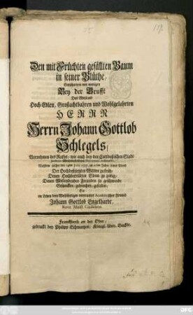 Den mit Früchten gefällten Baum in seiner Blüthe, Entschattete mit wenigen Bey der Brusst Des Weyland Hoch-Edlen, Großachtbahren und Wohlgelahrten Herrn Herrn Johann Gottlob Schlegels, Vornehmen des Raths, wie auch bey den Cottbußischen Stadt-Judicio Wohlbestellten Secretarii Adiuncti, Nachdem solcher den 14ten Julii 1737. im 27ten Jahre seines Alters Der Hochbestürtzten Wittwe zu früh, Denen Hochbetrübten Eltern zu zeitig, Denen Mitleydenden Freunden zu geschwinde Gesuncken, gebrochen, gefallen