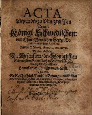 Acta Wegen des zu Ulm zwischen Denen Königl. Schwedischen: und ChurBeyrischen Herren Deputirten geschlossenen Armistitii. An dem 144 Martii, Anno M.DC.XLVII. : Worbey zu befinden: Die Defension, des Königlichen Schwedischen ReichsRaths, Generals und Feld-Marschalls in Deutschland Herrn Carl-Gustav Wrangels Exell. Uber Das, So S. ChurFürstl. Durchl. in Beyern, [et]c. deroselbigen der VerUrsachung halben zu der fürgegangenen ruptur, in dero überschickten Motiven bey dem UffkundigungsBrieffe, zu imputiren vermeynet haben. Anno 1647.