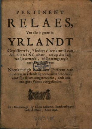 Pertinent Relaes, Van alle 't geene in Yrlandt Gepasseert is, 't sedert d'aenkomst van den Koning aldaer, tot op den dagh van sijn vertreck, of sijn te rugh reyse naer Engelandt toe : Naeukeurigh door een Persoon van qualiteyt in Yrlandt sig onthouden hebbende, voor sijn selven aengeteckent, ende aen een goet Vrient overgesonden
