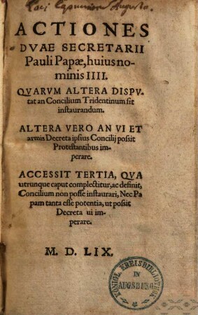 Actiones duae secretarii Pauli IIII. papae : quarum altera disputat an concilium Trident. sit instaurandum, altera vero, an vi & armis decreta ipsius concilii possit protestantibus imperare