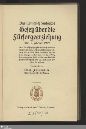 Das Königlich Sächsische Gesetz über die Fürsorgeerziehung vom 1. Februar 1909 : unter Berücksichtigung der Landtagsverhandlungen erläutert, nebst Ausführungsverordnung vom 6. Mai 1909, Anleitung für die Verwaltungsbehörden vom 10. Juni 1909, Verordnung des Justizministeriums über die Fürsorgeerziehung vom 23. Juni 1909 und allen Formularen