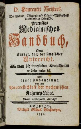 D. Laurentii Heisters, Der Medicin, Chirurgie und Kräuter-Wissenschaft Professoris zu Helmstädt, Practisches medicinisches Handbuch : Oder: Kurtzer, doch hinlänglicher Unterricht, Wie man die innerlichen Kranckheiten am besten curiren soll : Nebst einer Abhandlung von der Vortreflichkeit der mechanischen Artzeney-Lehre