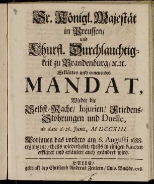 Sr. Königl. Majestät in Preussen, und Churfl. Durchlauchtigkeit zu Brandenburg, etc. etc. Erklärtes und erneuertes Mandat, Wieder die Selbst-Rache, Injurien, Friedens-Stöhrungen und Duelle, de dato d. 28 Junii, MDCCXIII. : Worinnen das vorhero am 6 Augusti 1688.ergangene, theils wiederholet, theils in einigen Puncten erkläret und erläutert auch geändert wird