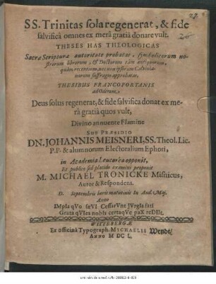 SS. Trinitas sola regenerat, & fide salvifica omnes ex mera gratia donare vult : Theses Has Theologicas Sacrae Scripturae autoritate probatas, symbolicorum nostrorum librorum, & Doctorum tam antiquorum, quam recentium, nec non ipsorum Calvinianorum suffragio approbatas, Thesibus Francofortanis ad Oderam Deus solus regenerat, & fide salvifica donat ex mera gratia quos vult ... Sub Praesidio Dn. Johannis Meisneri ... in Academia Leucorea opponit, Et publico sed placido examini proponit M. Michael Tronicke Misnicus, Autor & Respondens. D. [ ] Septembris ...