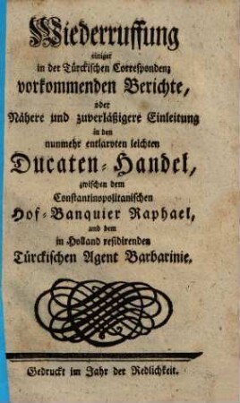Wiederruffung einiger in der Türckischen Correspondenz vorkommenden Berichte, oder Nähere und zuverläßigere Einleitung in den nunmehr entlarvten leichten Ducaten-Handel, zwischen dem Constantinopolitanischen Hof-Banquier Raphael, und dem in Holland residirenden Türckischen Agent Barbarinie